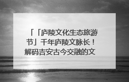 「庐陵文化生态旅游节」千年庐陵文脉长！解码吉安古今交融的文化图谱（图）