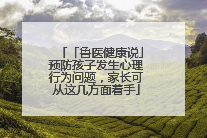 「鲁医健康说」预防孩子发生心理行为问题，家长可从这几方面着手