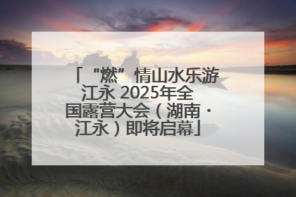 “燃”情山水乐游江永 2025年全国露营大会（湖南・江永）即将启幕