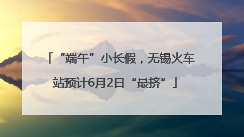 “端午”小长假，无锡火车站预计6月2日“最挤”