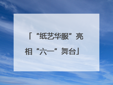 “纸艺华服”亮相“六一”舞台