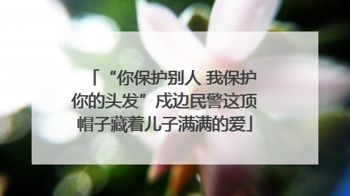 “你保护别人 我保护你的头发”戍边民警这顶帽子藏着儿子满满的爱
