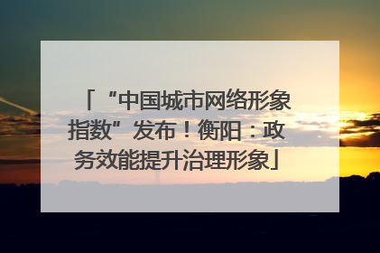 “中国城市网络形象指数”发布！衡阳：政务效能提升治理形象