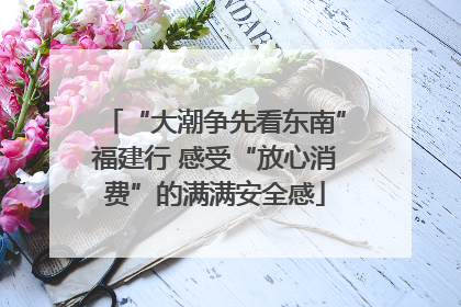 “大潮争先看东南”福建行 感受“放心消费”的满满安全感