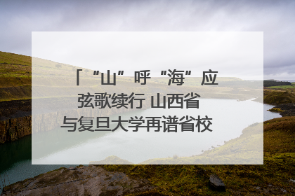 “山”呼“海”应 弦歌续行 山西省与复旦大学再谱省校合作新篇章