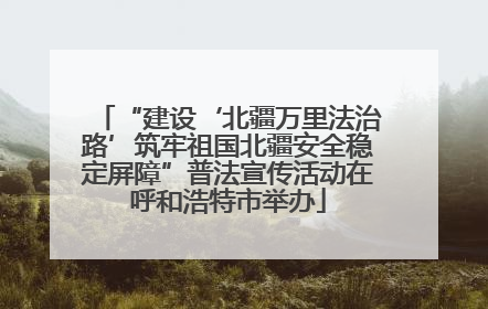 “建设‘北疆万里法治路’筑牢祖国北疆安全稳定屏障”普法宣传活动在呼和浩特市举办