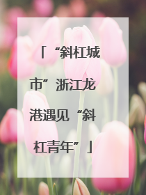 “斜杠城市”浙江龙港遇见“斜杠青年”