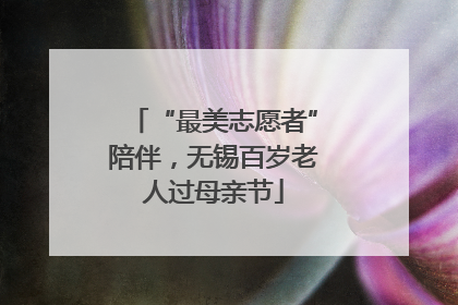 “最美志愿者”陪伴，无锡百岁老人过母亲节