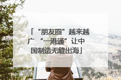 “朋友圈”越来越广 “一港通”让中国制造无缝出海