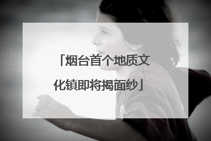 烟台首个地质文化镇即将揭面纱
