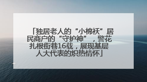 独居老人的“小棉袄”居民商户的“守护神”，警花扎根街巷16载，展现基层人大代表的炽热情怀