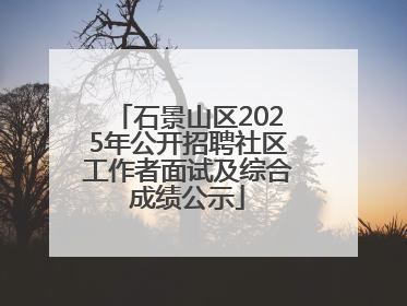 石景山区2025年公开招聘社区工作者面试及综合成绩公示