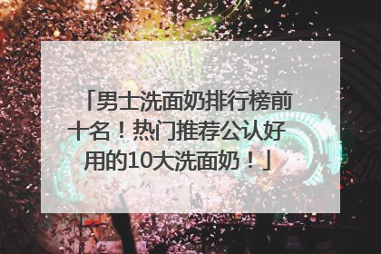 男士洗面奶排行榜前十名！热门推荐公认好用的10大洗面奶！