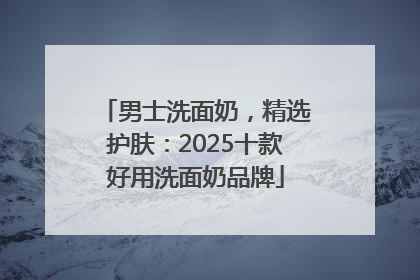男士洗面奶，精选护肤：2025十款好用洗面奶品牌