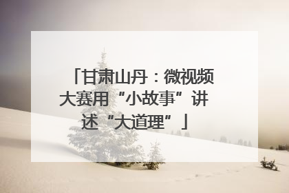 甘肃山丹：微视频大赛用“小故事”讲述“大道理”