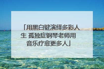 用黑白键演绎多彩人生 孤独症钢琴老师用音乐疗愈更多人