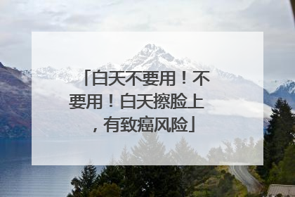 白天不要用！不要用！白天擦脸上，有致癌风险
