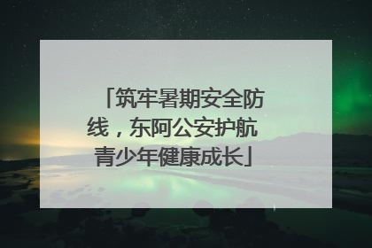 筑牢暑期安全防线，东阿公安护航青少年健康成长