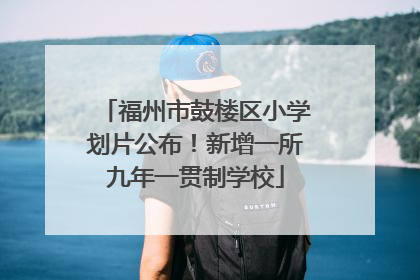 福州市鼓楼区小学划片公布！新增一所九年一贯制学校