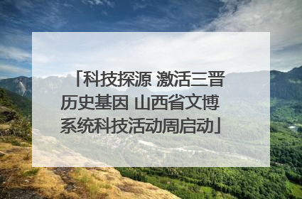 科技探源 激活三晋历史基因 山西省文博系统科技活动周启动