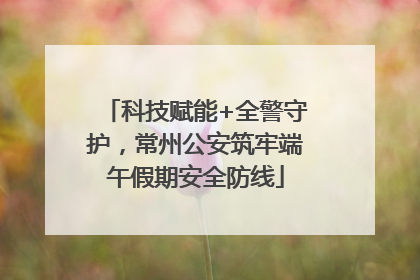 科技赋能+全警守护，常州公安筑牢端午假期安全防线