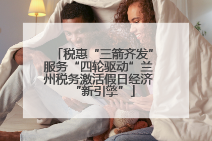 税惠“三箭齐发”服务“四轮驱动”兰州税务激活假日经济“新引擎”