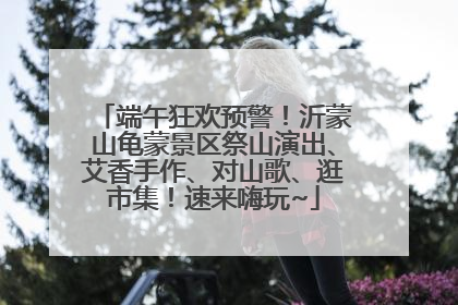 端午狂欢预警！沂蒙山龟蒙景区祭山演出、艾香手作、对山歌、逛市集！速来嗨玩~