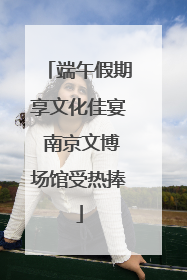 端午假期享文化佳宴 南京文博场馆受热捧