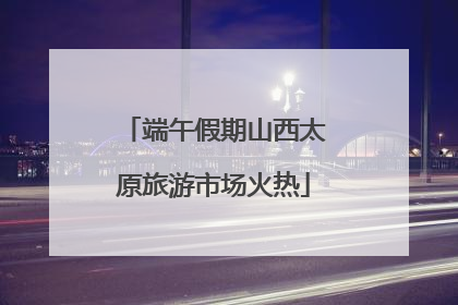 端午假期山西太原旅游市场火热