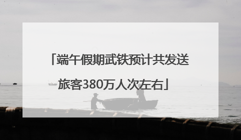 端午假期武铁预计共发送旅客380万人次左右
