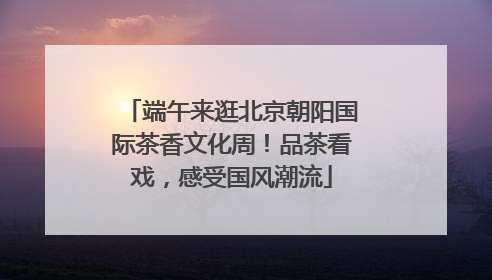 端午来逛北京朝阳国际茶香文化周！品茶看戏，感受国风潮流