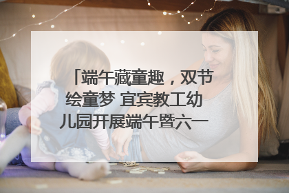 端午藏童趣，双节绘童梦 宜宾教工幼儿园开展端午暨六一亲子游园活动
