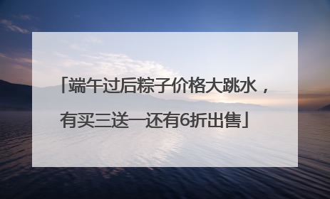 端午过后粽子价格大跳水，有买三送一还有6折出售