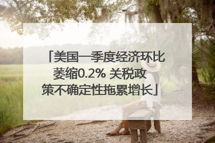 美国一季度经济环比萎缩0.2% 关税政策不确定性拖累增长