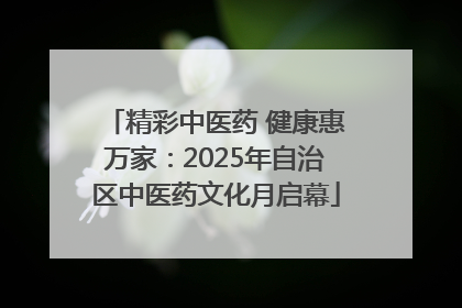 精彩中医药 健康惠万家：2025年自治区中医药文化月启幕