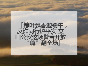 粽叶飘香迎端午，反诈同行护平安 立山公安这场警营开放“嗨”翻全场