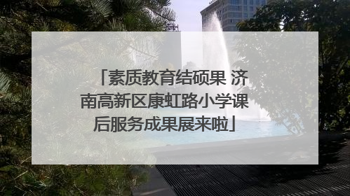 素质教育结硕果 济南高新区康虹路小学课后服务成果展来啦