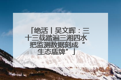 绝活丨吴文晖：三十三载踏遍三湘四水 把监测数据刻成“生态盾牌”