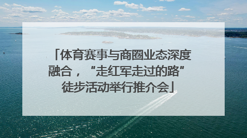 体育赛事与商圈业态深度融合，“走红军走过的路” 徒步活动举行推介会