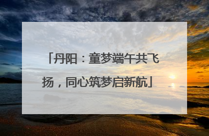 丹阳：童梦端午共飞扬，同心筑梦启新航
