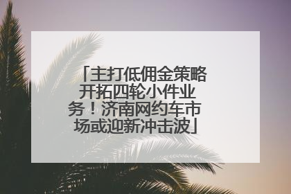 主打低佣金策略 开拓四轮小件业务！济南网约车市场或迎新冲击波