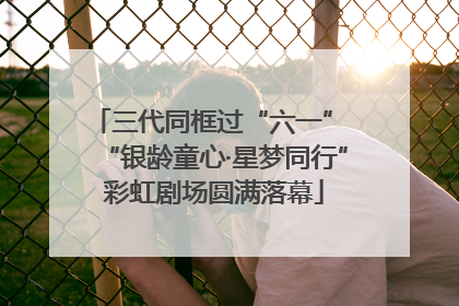 三代同框过“六一” “银龄童心·星梦同行”彩虹剧场圆满落幕