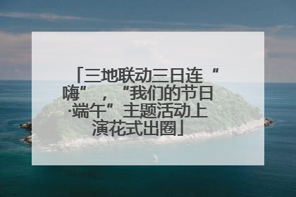 三地联动三日连“嗨”，“我们的节日·端午”主题活动上演花式出圈