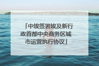 中埃签署埃及新行政首都中央商务区城市运营执行协议