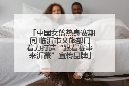 中国女篮热身赛期间 临沂市文旅部门着力打造“跟着赛事来沂蒙”宣传品牌