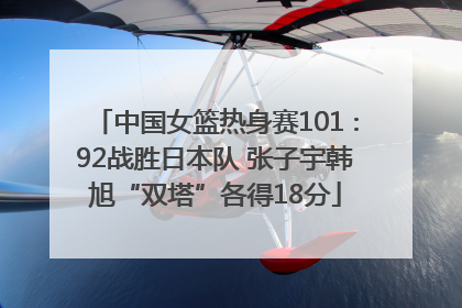 中国女篮热身赛101∶92战胜日本队 张子宇韩旭“双塔”各得18分