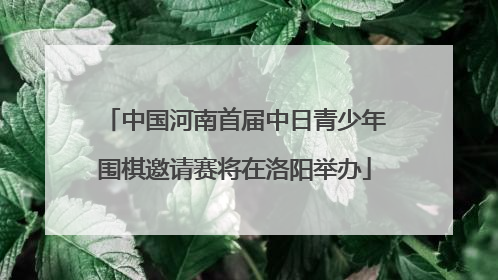 中国河南首届中日青少年围棋邀请赛将在洛阳举办