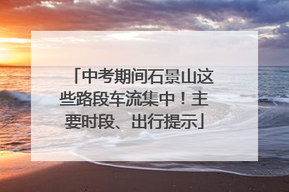 中考期间石景山这些路段车流集中！主要时段、出行提示