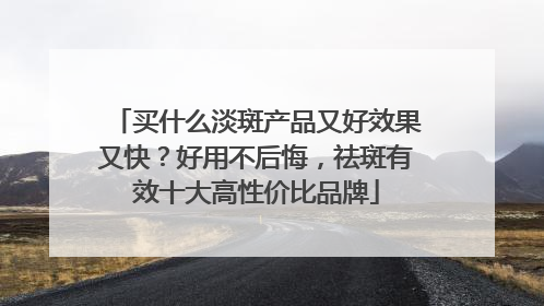 买什么淡斑产品又好效果又快？好用不后悔，祛斑有效十大高性价比品牌