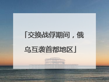交换战俘期间，俄乌互袭首都地区